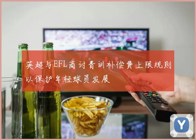 英超与EFL商讨青训补偿费上限规则以保护年轻球员发展