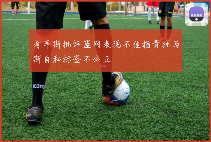 考辛斯批评篮网表现不佳指责托马斯自私标签不公正