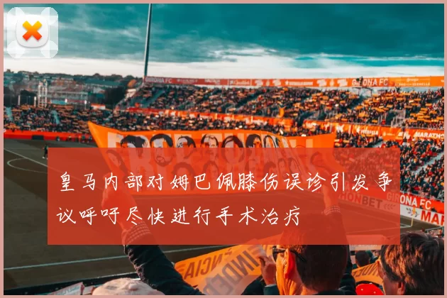 皇马内部对姆巴佩膝伤误诊引发争议呼吁尽快进行手术治疗