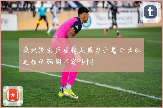 桑托斯发声逆转灰熊勇士需全力以赴教练强调不容怜悯