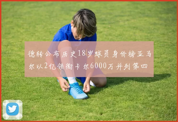 德转公布历史18岁球员身价榜亚马尔以2亿领衔卡尔6000万并列第四