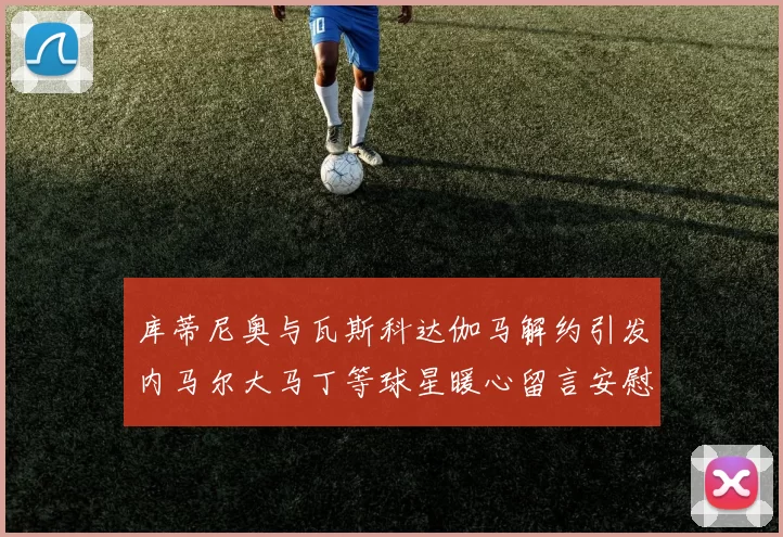 库蒂尼奥与瓦斯科达伽马解约引发内马尔大马丁等球星暖心留言安慰