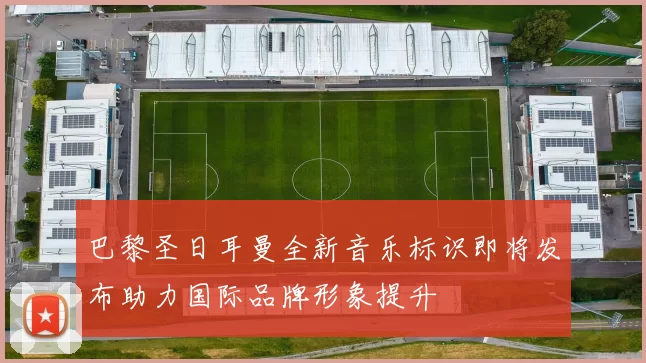 巴黎圣日耳曼全新音乐标识即将发布助力国际品牌形象提升