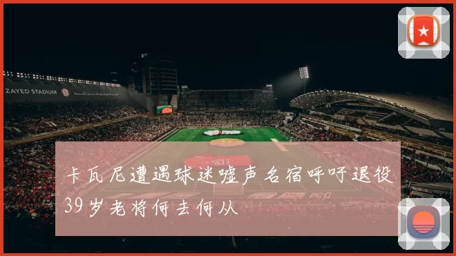 卡瓦尼遭遇球迷嘘声名宿呼吁退役39岁老将何去何从