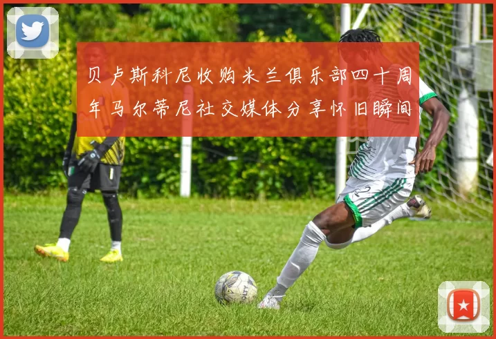 贝卢斯科尼收购米兰俱乐部四十周年马尔蒂尼社交媒体分享怀旧瞬间