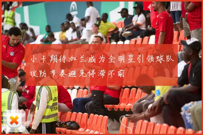 小卡期待加兰成为全明星引领球队攻防节奏避免停滞不前