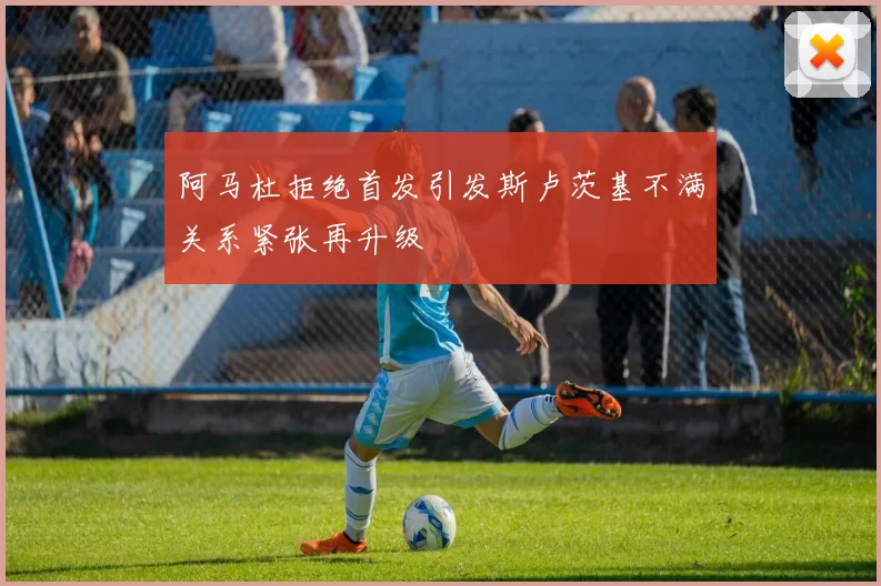 阿马杜拒绝首发引发斯卢茨基不满关系紧张再升级