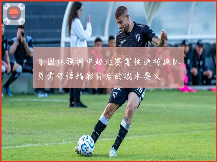 李国旭强调中超比赛需快速转换队员需领悟精彩背后的战术要义