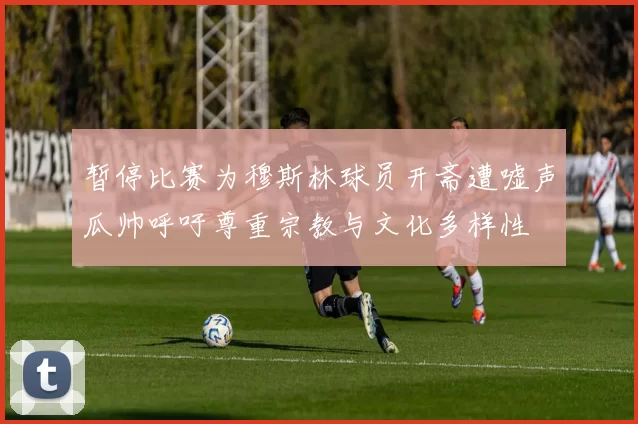 暂停比赛为穆斯林球员开斋遭嘘声瓜帅呼吁尊重宗教与文化多样性