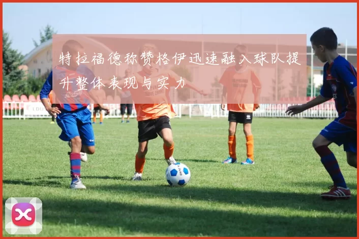 特拉福德称赞格伊迅速融入球队提升整体表现与实力