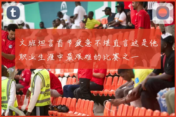文班坦言首节疲惫不堪直言这是他职业生涯中最艰难的比赛之一