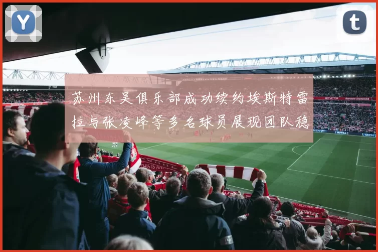 苏州东吴俱乐部成功续约埃斯特雷拉与张凌峰等多名球员展现团队稳定性